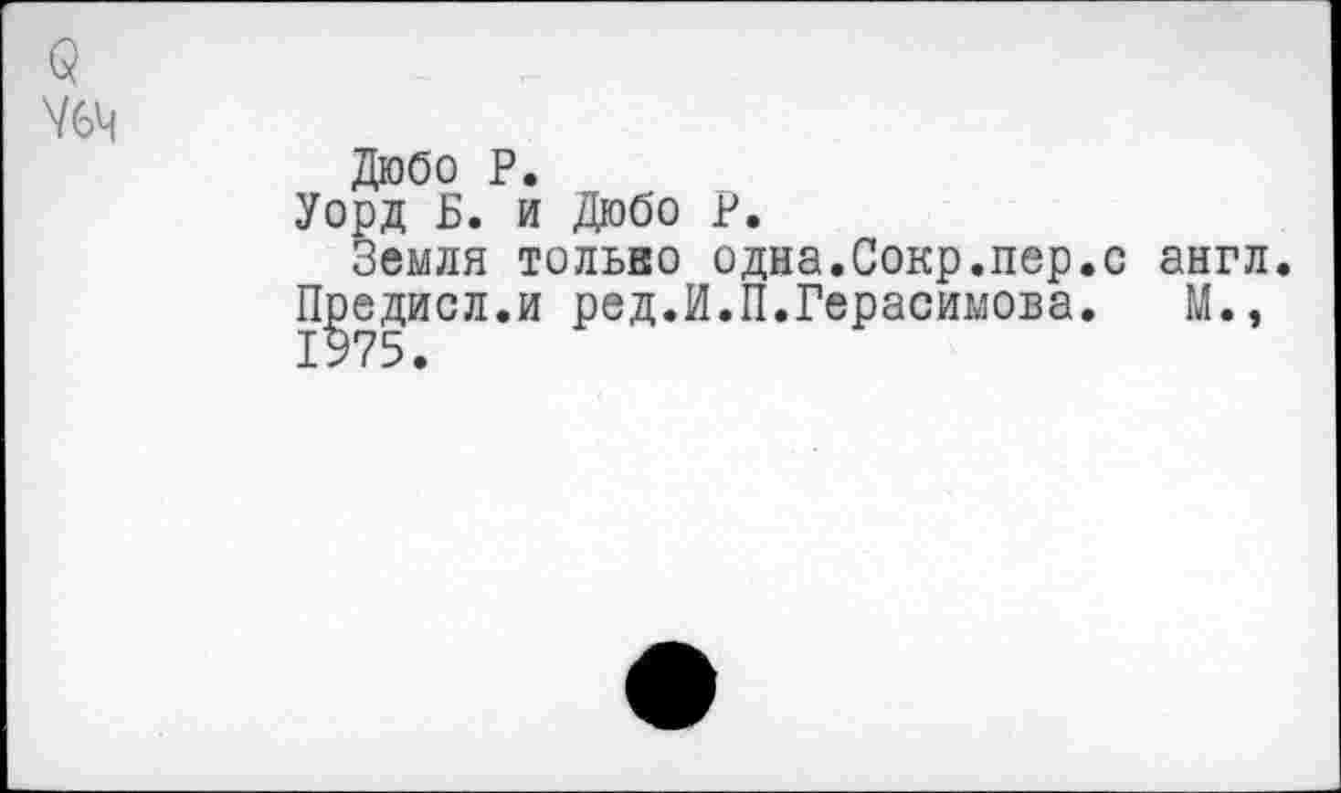 ﻿Дюбо Р.
Уорд Б. и Дюбо Р.
Земля тольво одна.Сокр.пер.с англ. Предисл.и ред.И.П.Герасимова. М., 1975.